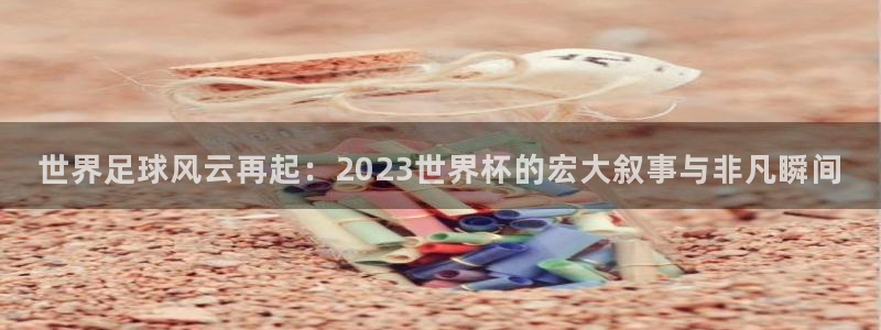 足球世界杯2026：世界足球风云再起：2023世界杯的宏大叙事与非凡瞬间