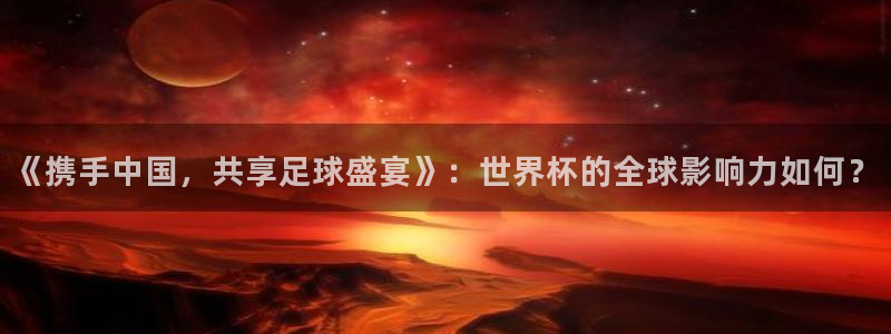 世界杯亚洲区预选赛赛程：《携手中国，共享足球盛宴》：世界杯的全球影响力如何？